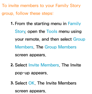 Page 380To invite members to your Family Story 
group, follow these steps:
1. 
From the starting menu in Family 
Story , open the Tools menu using 
your remote, and then select Group 
Members . The Group Members 
screen appears.
2.  
Select  Invite Members. The Invite 
pop-up appears.
3.  
Select  OK. The Invite Members 
screen appears. 