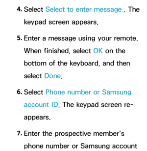 Page 3814. 
Select  Select to enter message. . The 
keypad screen appears.
5.  
Enter a message using your remote. 
When finished, select OK on the 
bottom of the keyboard, and then 
select  Done.
6.  
Select  Phone number or Samsung 
account ID . The keypad screen re-
appears.
7.  
Enter the prospective member's 
phone number or Samsung account  