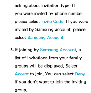 Page 384asking about invitation type. If 
you were invited by phone number, 
please select Invite Code. If you were 
invited by Samsung account, please 
select  Samsung Account.
3.  
If joining by  Samsung Account, a 
list of invitations from your family 
groups will be displayed. Select 
Accept  to join. You can select Deny 
if you don't want to join the inviting 
group. 