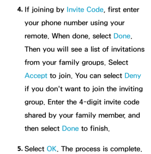 Page 3854. 
If joining by  Invite Code, first enter 
your phone number using your 
remote. When done, select Done. 
Then you will see a list of invitations 
from your family groups. Select 
Accept  to join. You can select Deny 
if you don't want to join the inviting 
group. Enter the 4-digit invite code 
shared by your family member, and 
then select Done to finish.
5.  
Select  OK. The process is complete. 