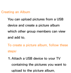 Page 386Creating an AlbumYou can upload pictures from a USB 
device and create a picture album 
which other group members can view 
and add to.
To create a picture album, follow these 
steps:
1.  
Attach a USB device to your TV 
containing the pictures you want to 
upload to the picture album. 