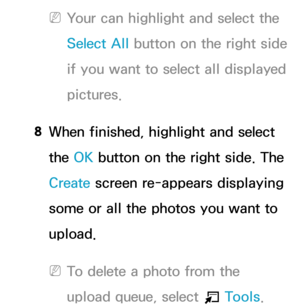 Page 389 
NYour can highlight and select the 
Select All  button on the right side 
if you want to select all displayed 
pictures.
8  
When finished, highlight and select 
the OK button on the right side. The 
Create  screen re-appears displaying 
some or all the photos you want to 
upload.
 
NTo delete a photo from the 
upload queue, select 
T Tools.  