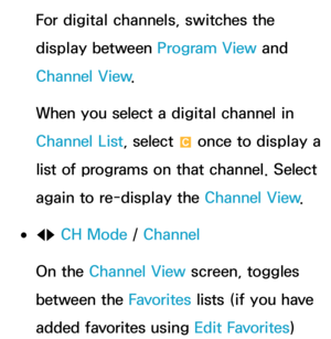 Page 40For digital channels, switches the 
display between Program View and 
Channel View.
When you select a digital channel in 
Channel List, select  { once to display a 
list of programs on that channel. Select 
again to re-display the Channel View .
 
●lr  CH Mode / 
Channel
On the Channel View screen, toggles 
between the Favorites  lists (if you have 
added favorites using  Edit Favorites)  