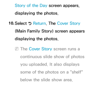 Page 391Story of the Day screen appears, 
displaying the photos.
10.  
Select 
R Return
. The Cover Story 
(Main Family Story) screen appears 
displaying the photos. 
 
NThe Cover Story screen runs a 
continuous slide show of photos 
you uploaded. It also displays 
some of the photos on a "shelf" 
below the slide show area. 