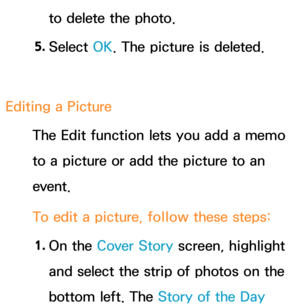 Page 393to delete the photo.
5.  
Select  OK. The picture is deleted.
Editing a Picture The Edit function lets you add a memo 
to a picture or add the picture to an 
event.
To edit a picture, follow these steps:
1.  
On  the  Cover Story screen, highlight 
and select the strip of photos on the 
bottom left. The Story of the Day   