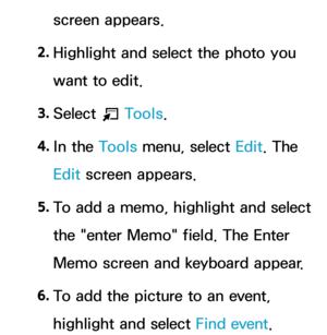 Page 394screen appears.
2.  
Highlight and select the photo you 
want to edit.
3.  
Select 
T Tools.
4.  
In  the  Tools menu, select Edit. The 
Edit screen appears.
5.  
To add a memo, highlight and select 
the "enter Memo" field. The Enter 
Memo screen and keyboard appear.
6.   
To add the picture to an event, 
highlight and select Find event.  