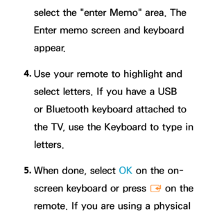 Page 397select the "enter Memo" area. The 
Enter memo screen and keyboard 
appear.
4.  
Use your remote to highlight and 
select letters. If you have a USB 
or Bluetooth keyboard attached to 
the TV, use the Keyboard to type in 
letters.
5.  
When done, select OK on the on-
screen keyboard or press 
E on the 
remote. If you are using a physical  