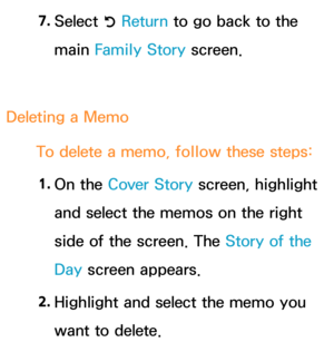 Page 3997. 
Select 
R Return
 to go back to the 
main Family Story screen.
Deleting a Memo To delete a memo, follow these steps:1.  
On  the  Cover Story screen, highlight 
and select the memos on the right 
side of the screen. The Story of the 
Day  screen appears.
2.  
Highlight and select the memo you 
want to delete. 