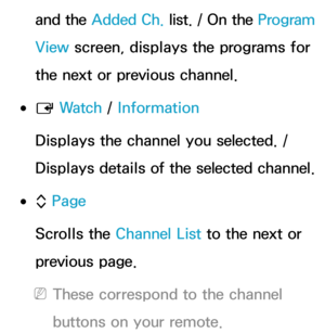 Page 41and the Added Ch.  list. / On the  Program 
View  screen, displays the programs for 
the next or previous channel.
 
●E  Wa t c h
 / Information
Displays the channel you selected. / 
Displays details of the selected channel.
 
●k  Page
Scrolls the Channel List to the next or 
previous page.
 
NThese correspond to the channel 
buttons on your remote. 