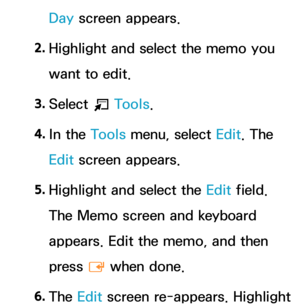 Page 401Day screen appears.
2.  
Highlight and select the memo you 
want to edit.
3.  
Select 
T Tools.
4.  
In  the  Tools menu, select Edit. The 
Edit screen appears.
5.  
Highlight and select the  Edit field. 
The Memo screen and keyboard 
appears. Edit the memo, and then 
press  E when done.
6.  
The  Edit screen re-appears. Highlight  