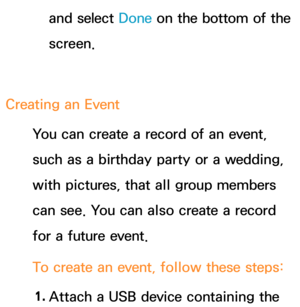 Page 402and select Done on the bottom of the 
screen.
Creating an  Event
You can create a record of an event, 
such as a birthday party or a wedding, 
with pictures, that all group members 
can see. You can also create a record 
for a future event.
To create an event, follow these steps:
1.  
Attach a USB device containing the  