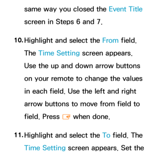 Page 406same way you closed the Event Title 
screen in Steps 6 and 7.
10.  
Highlight and select the From field. 
The Time Setting screen appears. 
Use the up and down arrow buttons 
on your remote to change the values 
in each field. Use the left and right 
arrow buttons to move from field to 
field. Press 
E when done.
11.  
Highlight and select the To  field. The 
Time Setting screen appears. Set the  