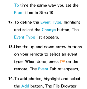 Page 407To time the same way you set the 
From time in Step 10.
12.  
To define the Event Type, highlight 
and select the Change button. The 
Event Type list appears.
13.  
Use the up and down arrow buttons 
on your remote to select an event 
type. When done, press 
E on the 
remote. The Event  Tab re-appears.
14.  
To add photos, highlight and select 
the Add button. The File Browser  