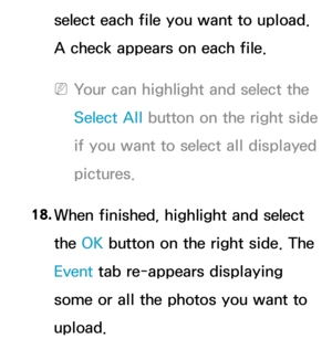 Page 409select each file you want to upload. 
A check appears on each file.
 
NYour can highlight and select the 
Select All  button on the right side 
if you want to select all displayed 
pictures.
18.  
When finished, highlight and select 
the OK button on the right side. The 
Event  tab re-appears displaying 
some or all the photos you want to 
upload. 