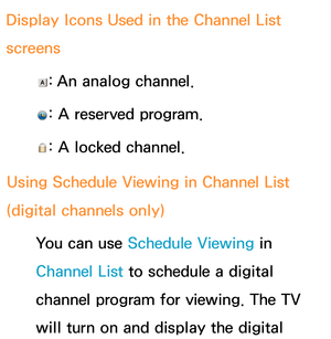 Page 42 Display Icons Used in the Channel List 
screens 
: An analog channel.
 
: A reserved program.
 
: A locked channel.
Using Schedule Viewing  in Channel List 
(digital channels only)
 You can use Schedule Viewing in 
Channel List to schedule a digital 
channel program for viewing. The TV 
will turn on and display the digital  
