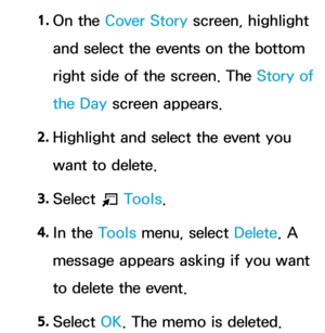 Page 4121. 
On  the  Cover Story screen, highlight 
and select the events on the bottom 
right side of the screen. The Story of 
the Day  screen appears.
2.  
Highlight and select the event you 
want to delete.
3.  
Select 
T Tools.
4.  
In  the  Tools menu, select Delete . A 
message appears asking if you want 
to delete the event.
5.  
Select  OK. The memo is deleted. 