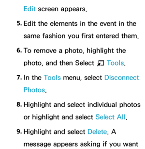 Page 414Edit screen appears.
5.  
Edit the elements in the event in the 
same fashion you first entered them.
6.  
To remove a photo, highlight the 
photo, and then Select 
T Tools.
7.  
In  the  Tools menu, select Disconnect 
Photos.
8.
  Highlight and select individual photos 
or highlight and select Select All .
9.  
Highlight and select Delete . A 
message appears asking if you want  