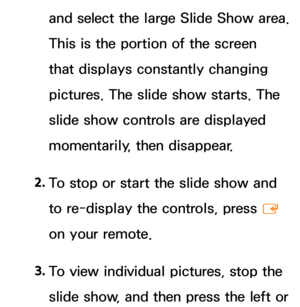 Page 416and select the large Slide Show area. 
This is the portion of the screen 
that displays constantly changing 
pictures. The slide show starts. The 
slide show controls are displayed 
momentarily, then disappear.
2.  
To stop or start the slide show and 
to re-display the controls, press 
E 
on your remote.
3.  
To view individual pictures, stop the 
slide show, and then press the left or  