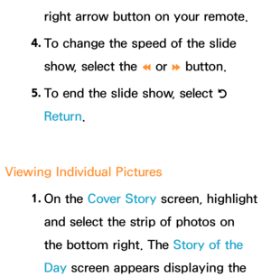 Page 417right arrow button on your remote.
4.  
To change the speed of the slide 
show, select the 
† or 
… button.
5.  
To end the slide show, select 
R 
Return .
Viewing Individual Pictures 1. 
On  the  Cover Story screen, highlight 
and select the strip of photos on 
the bottom right. The Story of the 
Day  screen appears displaying the  