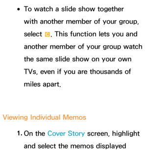 Page 419 
●To watch a slide show together 
with another member of your group, 
select 
{. This function lets you and 
another member of your group watch 
the same slide show on your own 
TVs, even if you are thousands of 
miles apart.
Viewing Individual Memos 1. 
On  the  Cover Story screen, highlight 
and select the memos displayed  