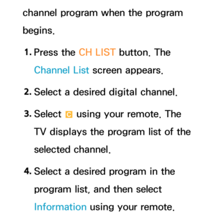Page 43channel program when the program 
begins.1.  
Press the CH LIST button. The 
Channel List screen appears.
2.  
Select a desired digital channel.
3.  
Select 
{ using your remote. The 
TV displays the program list of the 
selected channel.
4.  
Select a desired program in the 
program list, and then select 
Information using your remote. 