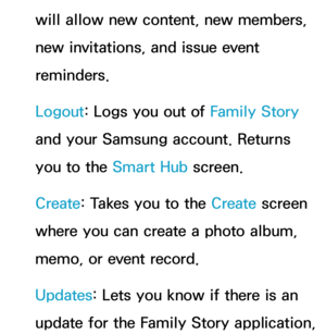 Page 424will allow new content, new members, 
new invitations, and issue event 
reminders.
Logout: Logs you out of Family Story 
and your Samsung account. Returns 
you to the Smart Hub screen.
Create : Takes you to the Create  screen 
where you can create a photo album, 
memo, or event record.
Updates: Lets you know if there is an 
update for the Family Story application,  