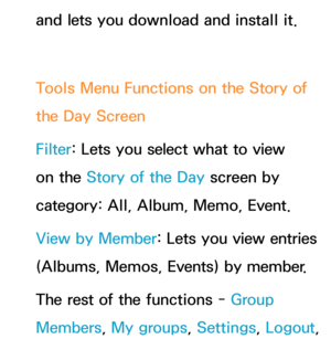 Page 425and lets you download and install it.
Tools Menu Functions on the Story of 
the Day Screen
Filter : Lets you select what to view 
on the Story of the Day  screen by 
category: All, Album, Memo, Event.
View by Member: Lets you view entries 
(Albums, Memos, Events) by member.
The rest of the functions - Group 
Members , My groups, Settings, Logout,  