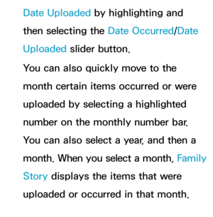 Page 427Date Uploaded by highlighting and 
then selecting the Date Occurred/Date 
Uploaded slider button.
You can also quickly move to the 
month certain items occurred or were 
uploaded by selecting a highlighted 
number on the monthly number bar. 
You can also select a year, and then a 
month. When you select a month, Family 
Story  displays the items that were 
uploaded or occurred in that month. 