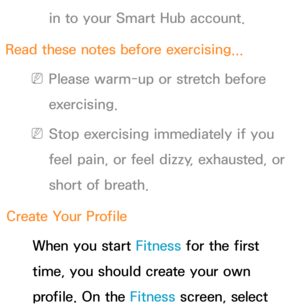 Page 429in to your Smart Hub account.
Read these notes before exercising...
 
NPlease warm-up or stretch before 
exercising. 
 
NStop exercising immediately if you 
feel pain, or feel dizzy, exhausted, or 
short of breath.
Create Your Profile When you start Fitness for the first 
time, you should create your own 
profile. On the Fitness screen, select  