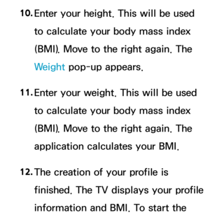 Page 43310. 
Enter your height. This will be used 
to calculate your body mass index 
(BMI). Move to the right again. The 
Weight  pop-up appears.
11.  
Enter your weight. This will be used 
to calculate your body mass index 
(BMI). Move to the right again. The 
application calculates your BMI.
12.  
The creation of your profile is 
finished. The TV displays your profile 
information and BMI. To start the  