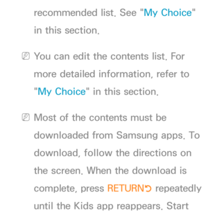 Page 441recommended list. See "My Choice" 
in this section.
 
NYou can edit the contents list. For 
more detailed information, refer to 
"My Choice" in this section.
 
NMost of the contents must be 
downloaded from Samsung apps. To 
download, follow the directions on 
the screen. When the download is 
complete, press  RETURN
R repeatedly 
until the Kids app reappears. Start  