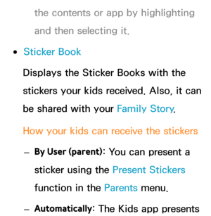 Page 442the contents or app by highlighting 
and then selecting it.
 
●Sticker Book
Displays the Sticker Books with the 
stickers your kids received. Also, it can 
be shared with your Family Story .
How your kids can receive the stickers  
– By User (parent) : You can present a 
sticker using the Present Stickers  
function in the Parents  menu.
 
– Automatically : The Kids app presents  