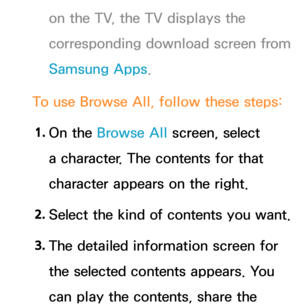 Page 446on the TV, the TV displays the 
corresponding download screen from 
Samsung Apps.
To use Browse All , follow these steps:
1.  
On  the  Browse All  screen, select 
a character. The contents for that 
character appears on the right.
2.  
Select the kind of contents you want.
3.  
The detailed information screen for 
the selected contents appears. You 
can play the contents, share the  