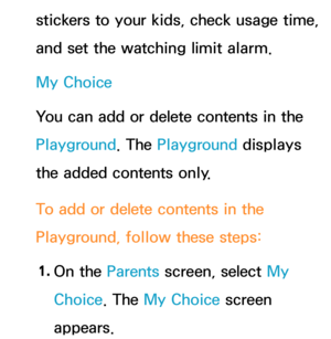 Page 448stickers to your kids, check usage time, 
and set the watching limit alarm.
My Choice
You can add or delete contents in the 
Playground. The Playground displays 
the added contents only.
To add or delete contents in the 
Playground, follow these steps:1.  
On  the  Parents screen, select My 
Choice. The My Choice screen 
appears. 