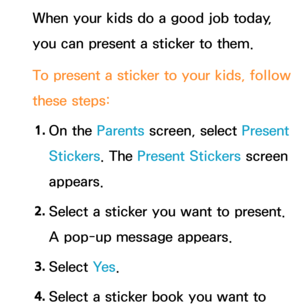 Page 450When your kids do a good job today, 
you can present a sticker to them.
To present a sticker to your kids, follow 
these steps:1.  
On  the  Parents screen, select Present 
Stickers. The Present Stickers  screen 
appears.
2.  
Select a sticker you want to present. 
A pop-up message appears.
3.  
Select  Ye s.
4.  
Select a sticker book you want to  