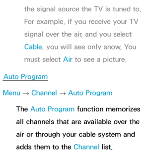 Page 46the signal source the TV is tuned to. 
For example, if you receive your TV 
signal over the air, and you select 
Cable, you will see only snow. You 
must select Air to see a picture.
Auto Program
Menu  → Channel 
→ Auto Program
The Auto Program function memorizes 
all channels that are available over the 
air or through your cable system and 
adds them to the Channel list. 