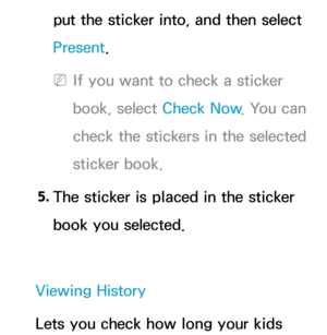 Page 451put the sticker into, and then select 
Present.
 
NIf you want to check a sticker 
book, select Check Now . You can 
check the stickers in the selected 
sticker book.
5.  
The sticker is placed in the sticker 
book you selected.
Viewing History
Lets you check how long your kids  