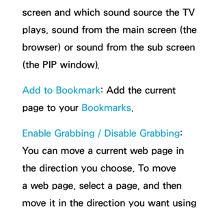 Page 459screen and which sound source the TV 
plays, sound from the main screen (the 
browser) or sound from the sub screen 
(the PIP window).
Add to Bookmark: Add the current 
page to your Bookmarks.
Enable Grabbing  / Disable Grabbing : 
You can move a current web page in 
the direction you choose. To move 
a web page, select a page, and then 
move it in the direction you want using  