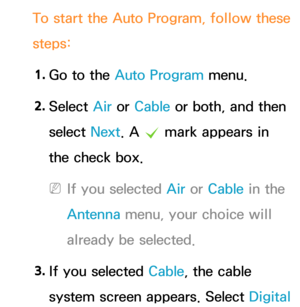 Page 47To start the Auto Program, follow these 
steps:1.  
Go to the Auto Program menu.
2.  
Select  Air or Cable or both, and then 
select  Next. A 
c mark appears in 
the check box.
 
NIf you selected  Air or Cable in the 
Antenna  menu, your choice will 
already be selected.
3.  
If you selected  Cable, the cable 
system screen appears. Select  Digital  
