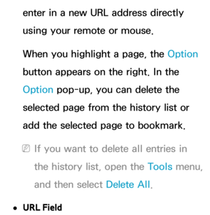 Page 467enter in a new URL address directly 
using your remote or mouse.
When you highlight a page, the Option 
button appears on the right. In the 
Option pop-up, you can delete the 
selected page from the history list or 
add the selected page to bookmark.
 
NIf you want to delete all entries in 
the history list, open the Tools menu, 
and then select Delete All .
 
●URL Field 