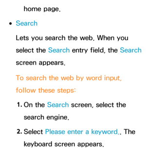 Page 471home page.
 
●Search
Lets you search the web. When you 
select the Search entry field, the Search  
screen appears.
To search the web by word input, 
follow these steps:
1.  
On  the  Search screen, select the 
search engine.
2.  
Select  Please enter a keyword.. The 
keyboard screen appears. 