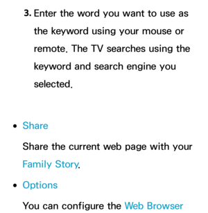 Page 4723. 
Enter the word you want to use as 
the keyword using your mouse or 
remote. The TV searches using the 
keyword and search engine you 
selected.
 
●Share
Share the current web page with your 
Family Story .
 
●Options
You can configure the Web Browser  