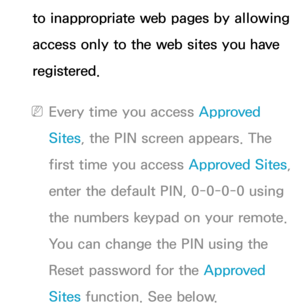 Page 474to inappropriate web pages by allowing 
access only to the web sites you have 
registered.
 
NEvery time you access Approved 
Sites , the PIN screen appears. The 
first time you access  Approved Sites, 
enter the default PIN, 0-0-0-0 using 
the numbers keypad on your remote. 
You can change the PIN using the 
Reset password for the Approved 
Sites  function. See below. 