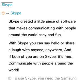 Page 484Skype
™  
→  Skype
Skype created a little piece of software 
that makes communicating with people 
around the world easy and fun. 
With Skype you can say hello or share 
a laugh with anyone, anywhere. And 
if both of you are on Skype, it’s free. 
Communicate with people around the 
world!
 
NTo use Skype, you need the Samsung  