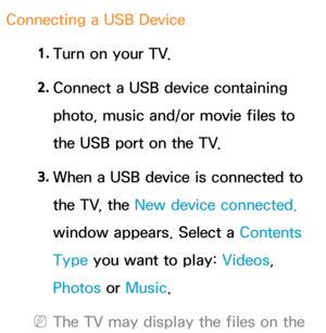 Page 489Connecting a USB Device1. 
Turn on your TV.
2.  
Connect a USB device containing 
photo, music and/or movie files to 
the USB port on the TV.
3.  
When a USB device is connected to 
the TV, the New device connected.  
window appears. Select a  Contents 
Type you want to play:  Videos, 
Photos or  Music.
 
NThe TV may display the files on the  