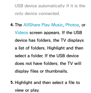 Page 490USB device automatically if it is the 
only device connected.
4.  
The  AllShare Play  Music, Photos, or 
Videos screen appears. If the USB 
device has folders, the TV displays 
a list of folders. Highlight and then 
select a folder. If the USB device 
does not have folders, the TV will 
display files or thumbnails.
5.  
Highlight and then select a file to 
view or play. 