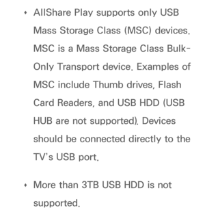 Page 498 
Œ AllShare Play
 supports only USB 
Mass Storage Class (MSC) devices. 
MSC is a Mass Storage Class Bulk-
Only Transport device. Examples of 
MSC include Thumb drives, Flash 
Card Readers, and USB HDD (USB 
HUB are not supported). Devices 
should be connected directly to the 
TV’s USB port.
 
Œ More than 3TB USB HDD is not 
supported. 