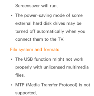 Page 500Screensaver will run.
 
Œ The power-saving mode of some 
external hard disk drives may be 
turned off automatically when you 
connect them to the TV.
File system and formats  
Œ The USB function might not work 
properly with unlicensed multimedia 
files.
 
Œ MTP (Media Transfer Protocol) is not 
supported. 