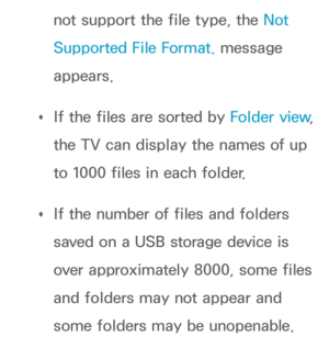 Page 502not support the file type, the Not 
Supported File Format. message 
appears.
 
Œ If the files are sorted by 
Folder view, 
the TV can display the names of up 
to 1000 files in each folder.
 
Œ If the number of files and folders 
saved on a USB storage device is 
over approximately 8000, some files 
and folders may not appear and 
some folders may be unopenable. 