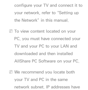 Page 505configure your TV and connect it to 
your network, refer to “Setting up 
the Network” in this manual.
 
NTo view content located on your 
PC, you must have connected your 
TV and your PC to your LAN and 
downloaded and then installed 
AllShare PC Software on your PC.
 
NWe recommend you locate both 
your TV and PC in the same 
network subnet. IP addresses have  